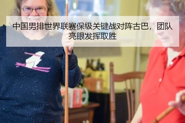 中国男排世界联赛保级关键战对阵古巴，团队亮眼发挥取胜